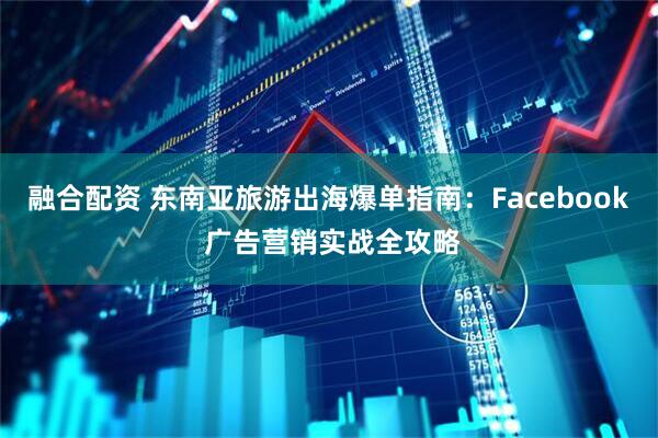 融合配资 东南亚旅游出海爆单指南：Facebook 广告营销实战全攻略