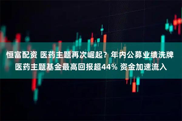 恒富配资 医药主题再次崛起？年内公募业绩洗牌 医药主题基金最高回报超44% 资金加速流入