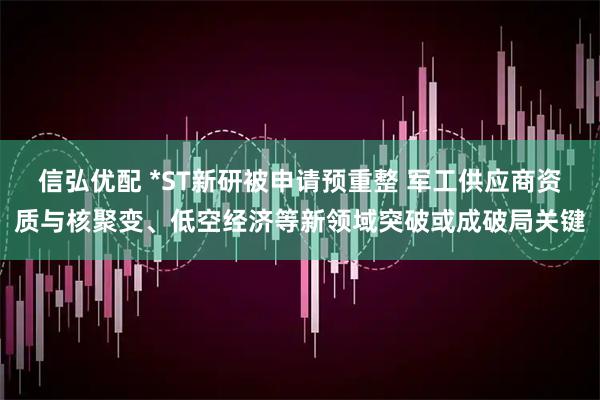 信弘优配 *ST新研被申请预重整 军工供应商资质与核聚变、低空经济等新领域突破或成破局关键