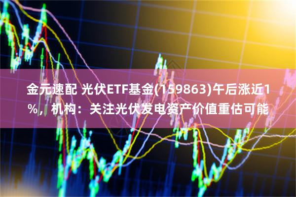 金元速配 光伏ETF基金(159863)午后涨近1%，机构：关注光伏发电资产价值重估可能