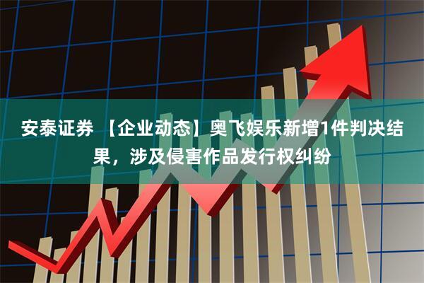 安泰证券 【企业动态】奥飞娱乐新增1件判决结果，涉及侵害作品发行权纠纷