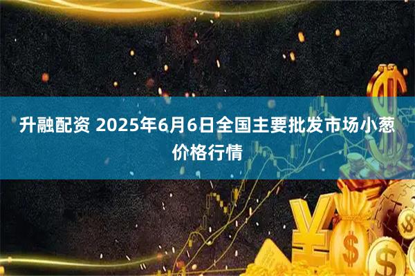 升融配资 2025年6月6日全国主要批发市场小葱价格行情