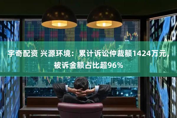 宇奇配资 兴源环境：累计诉讼仲裁额1424万元，被诉金额占比超96%