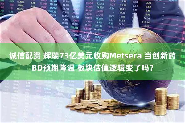 诚信配资 辉瑞73亿美元收购Metsera 当创新药BD预期降温 板块估值逻辑变了吗？