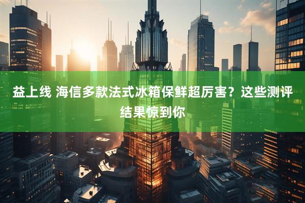 益上线 海信多款法式冰箱保鲜超厉害？这些测评结果惊到你
