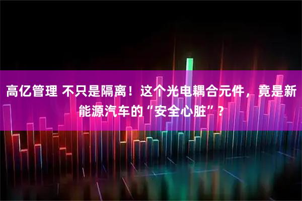 高亿管理 不只是隔离！这个光电耦合元件，竟是新能源汽车的“安全心脏”？