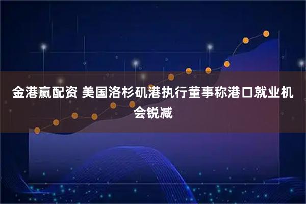金港赢配资 美国洛杉矶港执行董事称港口就业机会锐减