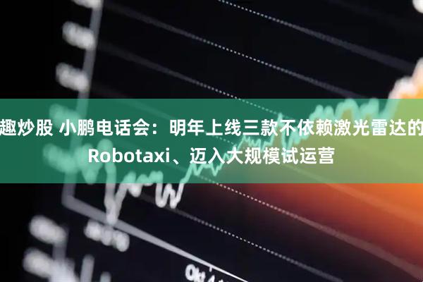 趣炒股 小鹏电话会：明年上线三款不依赖激光雷达的Robotaxi、迈入大规模试运营