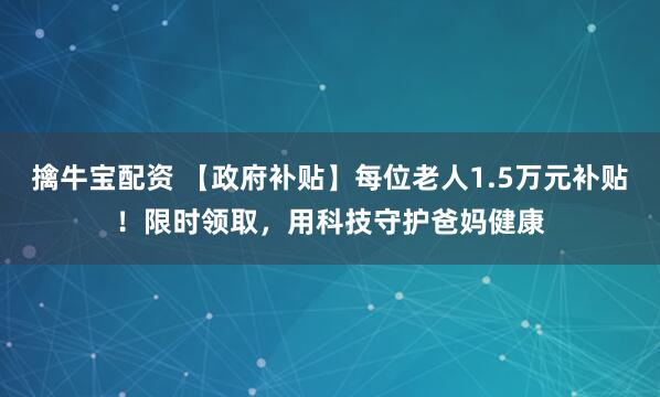 擒牛宝配资 【政府补贴】每位老人1.5万元补贴！限时领取，用科技守护爸妈健康