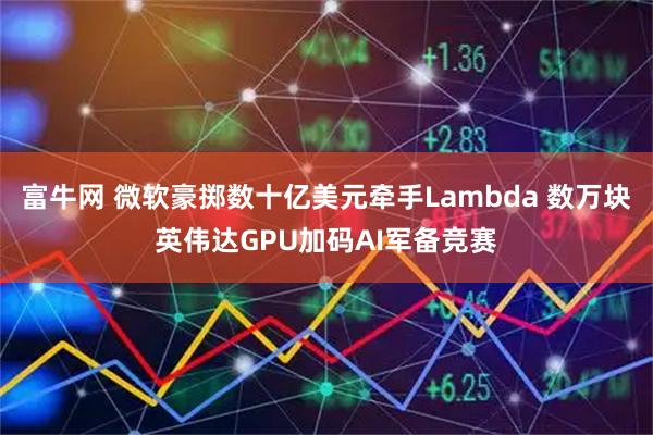 富牛网 微软豪掷数十亿美元牵手Lambda 数万块英伟达GPU加码AI军备竞赛
