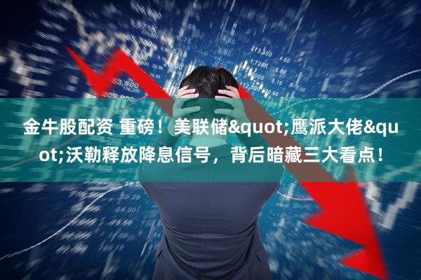 金牛股配资 重磅！美联储"鹰派大佬"沃勒释放降息信号，背后暗藏三大看点！