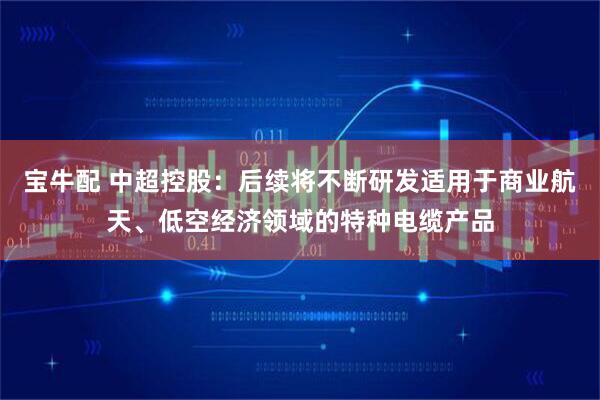 宝牛配 中超控股：后续将不断研发适用于商业航天、低空经济领域的特种电缆产品