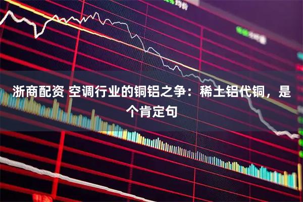 浙商配资 空调行业的铜铝之争：稀土铝代铜，是个肯定句