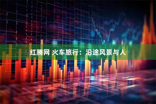 红腾网 火车旅行：沿途风景与人