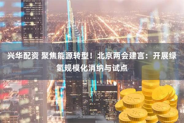 兴华配资 聚焦能源转型！北京两会建言：开展绿氢规模化消纳与试点