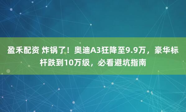盈禾配资 炸锅了！奥迪A3狂降至9.9万，豪华标杆跌到10万级，必看避坑指南