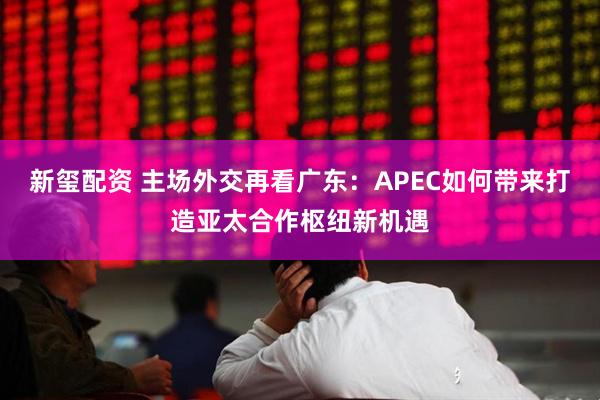 新玺配资 主场外交再看广东:APEC如何带来打造亚太合作枢纽新机遇