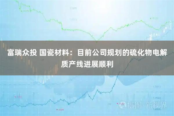 富瑞众投 国瓷材料：目前公司规划的硫化物电解质产线进展顺利