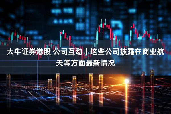 大牛证券港股 公司互动丨这些公司披露在商业航天等方面最新情况