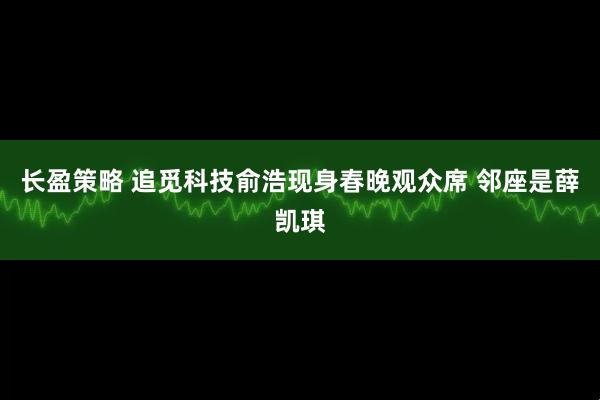 长盈策略 追觅科技俞浩现身春晚观众席 邻座是薛凯琪