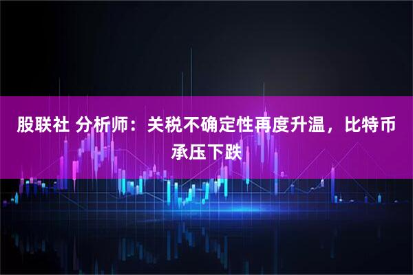 股联社 分析师:关税不确定性再度升温,比特币承压下跌