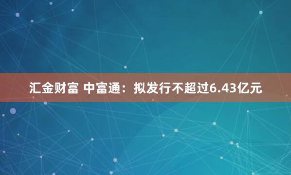 汇金财富 中富通:拟发行不超过6.43亿元