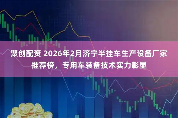 聚创配资 2026年2月济宁半挂车生产设备厂家推荐榜,专用车装备技术实力彰显