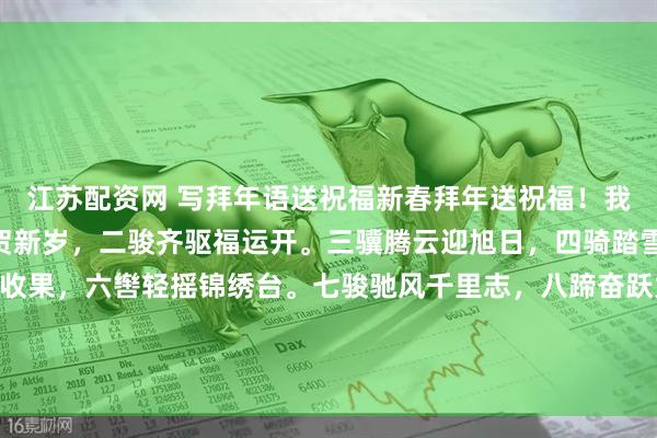江苏配资网 写拜年语送祝福新春拜年送祝福！我的祝福是：“一马当先贺新岁，二骏齐驱福运开。三骥腾云迎旭日，四骑踏雪报春来。五鞍载满丰收果，六辔轻摇锦绣台。七骏驰风千里志，八蹄奋跃九霄才。九域欢歌马年旺，十全十美乐开怀。”！快来一起写祝福吧戳这里，一起领红包>